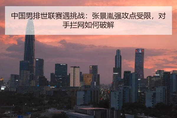 中国男排世联赛遇挑战：张景胤强攻点受限，对手拦网如何破解