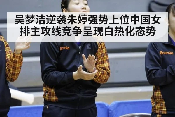 吴梦洁逆袭朱婷强势上位中国女排主攻线竞争呈现白热化态势